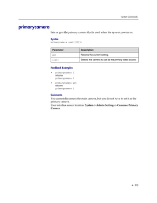System Commands




primarycamera
                Sets or gets the primary camera that is used when the system powers on.

                Syntax
                primarycamera <get|1|2|3>


                    Parameter             Description

                    get                   Returns the current setting.

                    1|2|3                 Selects the camera to use as the primary video source.


                Feedback Examples
                •     primarycamera 1
                      returns
                      primarycamera 1

                •     primarycamera get
                      returns
                      primarycamera 1

                Comments
                You cannot disconnect the main camera, but you do not have to set it as the
                primary camera.
                User interface screen location: System > Admin Settings > Cameras: Primary
                Camera




                                                                                           4 - 215
 
