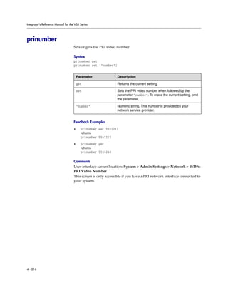 Integrator’s Reference Manual for the VSX Series




prinumber
                                     Sets or gets the PRI video number.

                                     Syntax
                                     prinumber get
                                     prinumber set ["number"]


                                         Parameter              Description

                                         get                    Returns the current setting.

                                         set                    Sets the PRI video number when followed by the
                                                                parameter “number”. To erase the current setting, omit
                                                                the parameter.

                                         “number”               Numeric string. This number is provided by your
                                                                network service provider.


                                     Feedback Examples
                                     •     prinumber set 5551212
                                           returns
                                           prinumber 5551212

                                     •     prinumber get
                                           returns
                                           prinumber 5551212

                                     Comments
                                     User interface screen location: System > Admin Settings > Network > ISDN:
                                     PRI Video Number
                                     This screen is only accessible if you have a PRI network interface connected to
                                     your system.




4 - 216
 