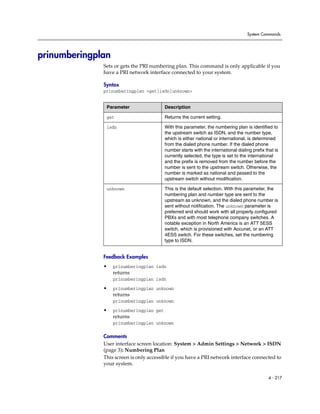 System Commands




prinumberingplan
              Sets or gets the PRI numbering plan. This command is only applicable if you
              have a PRI network interface connected to your system.

              Syntax
              prinumberingplan <get|isdn|unknown>


               Parameter                  Description

               get                        Returns the current setting.

               isdn                       With this parameter, the numbering plan is identified to
                                          the upstream switch as ISDN, and the number type,
                                          which is either national or international, is determined
                                          from the dialed phone number. If the dialed phone
                                          number starts with the international dialing prefix that is
                                          currently selected, the type is set to the international
                                          and the prefix is removed from the number before the
                                          number is sent to the upstream switch. Otherwise, the
                                          number is marked as national and passed to the
                                          upstream switch without modification.

               unknown                    This is the default selection. With this parameter, the
                                          numbering plan and number type are sent to the
                                          upstream as unknown, and the dialed phone number is
                                          sent without notification. The unknown parameter is
                                          preferred and should work with all properly configured
                                          PBXs and with most telephone company switches. A
                                          notable exception in North America is an ATT 5ESS
                                          switch, which is provisioned with Accunet, or an ATT
                                          4ESS switch. For these switches, set the numbering
                                          type to ISDN.


              Feedback Examples
              •    prinumberingplan isdn
                   returns
                   prinumberingplan isdn

              •    prinumberingplan unknown
                   returns
                   prinumberingplan unknown

              •    prinumberingplan get
                   returns
                   prinumberingplan unknown

              Comments
              User interface screen location: System > Admin Settings > Network > ISDN
              (page 3): Numbering Plan
              This screen is only accessible if you have a PRI network interface connected to
              your system.

                                                                                                4 - 217
 