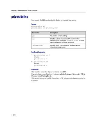 Integrator’s Reference Manual for the VSX Series




prioutsideline
                                     Sets or gets the PRI number that is dialed for outside line access.

                                     Syntax
                                     prioutsideline get
                                     prioutsideline set ["outside_line"]


                                      Parameter                  Description

                                      get                        Returns the current setting.

                                      set                        Sets the outside-line-access PRI number when
                                                                 followed by the parameter “outside_line”. To erase
                                                                 the current setting, omit the parameter.

                                      “outside_line”             Numeric string. This number is provided by your
                                                                 network service provider.


                                     Feedback Examples
                                     •    prioutsideline set 9
                                          returns
                                          prioutsideline 9

                                     •    prioutsideline get
                                          returns
                                          prioutsideline 9

                                     Comments
                                     This number is needed if your system is on a PBX.
                                     User interface screen location: System > Admin Settings > Network > ISDN:
                                     Outside Line Dialing Prefix
                                     This screen is only accessible if you have a PRI network interface connected to
                                     a system.




4 - 218
 