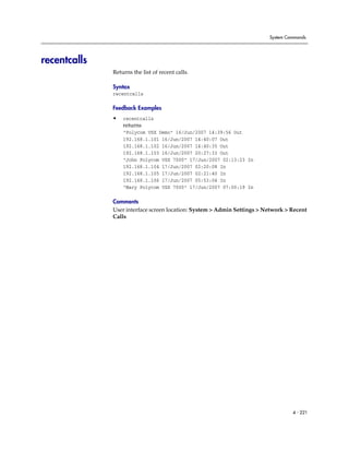 System Commands




recentcalls
              Returns the list of recent calls.

              Syntax
              recentcalls

              Feedback Examples
              •   recentcalls
                  returns
                  "Polycom VSX Demo" 16/Jun/2007 14:39:56 Out
                  192.168.1.101 16/Jun/2007 14:40:07 Out
                  192.168.1.102 16/Jun/2007 14:40:35 Out
                  192.168.1.103 16/Jun/2007 20:27:33 Out
                  "John Polycom VSX 7000" 17/Jun/2007 02:13:23 In
                  192.168.1.104 17/Jun/2007 02:20:08 In
                  192.168.1.105 17/Jun/2007 02:21:40 In
                  192.168.1.106 17/Jun/2007 05:53:04 In
                  "Mary Polycom VSX 7000" 17/Jun/2007 07:00:19 In

              Comments
              User interface screen location: System > Admin Settings > Network > Recent
              Calls




                                                                                  4 - 221
 