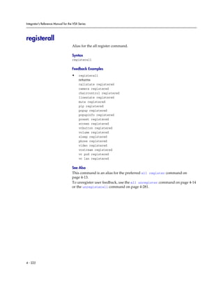 Integrator’s Reference Manual for the VSX Series




registerall
                                     Alias for the all register command.

                                     Syntax
                                     registerall

                                     Feedback Examples
                                     •    registerall
                                          returns
                                          callstate registered
                                          camera registered
                                          chaircontrol registered
                                          linestate registered
                                          mute registered
                                          pip registered
                                          popup registered
                                          popupinfo registered
                                          preset registered
                                          screen registered
                                          vcbutton registered
                                          volume registered
                                          sleep registered
                                          phone registered
                                          video registered
                                          vcstream registered
                                          vc pod registered
                                          vc lan registered

                                     See Also
                                     This command is an alias for the preferred all register command on
                                     page 4-13.
                                     To unregister user feedback, use the all unregister command on page 4-14
                                     or the unregisterall command on page 4-281.




4 - 222
 