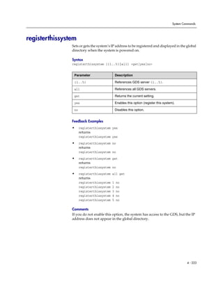 System Commands




registerthissystem
                Sets or gets the system’s IP address to be registered and displayed in the global
                directory when the system is powered on.

                Syntax
                registerthissystem [{1..5}|all] <get|yes|no>


                 Parameter                     Description

                 {1..5}                        References GDS server {1..5}.

                 all                           References all GDS servers.

                 get                           Returns the current setting.

                 yes                           Enables this option (register this system).

                 no                            Disables this option.


                Feedback Examples
                •     registerthissystem yes
                      returns
                      registerthissystem yes

                •     registerthissystem no
                      returns
                      registerthissystem no

                •     registerthissystem get
                      returns
                      registerthissystem no

                •     registerthissystem all get
                      returns
                      registerthissystem   1   no
                      registerthissystem   2   no
                      registerthissystem   3   no
                      registerthissystem   4   no
                      registerthissystem   5   no

                Comments
                If you do not enable this option, the system has access to the GDS, but the IP
                address does not appear in the global directory.




                                                                                                 4 - 223
 