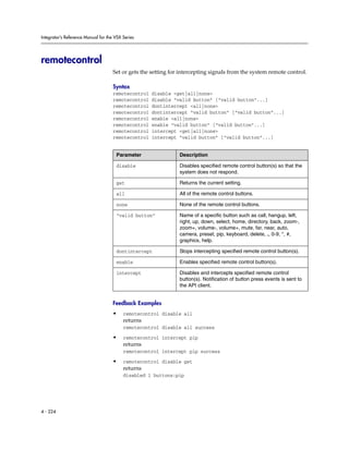 Integrator’s Reference Manual for the VSX Series




remotecontrol
                                     Set or gets the setting for intercepting signals from the system remote control.

                                     Syntax
                                     remotecontrol   disable <get|all|none>
                                     remotecontrol   disable “valid button” [“valid button”...]
                                     remotecontrol   dontintercept <all|none>
                                     remotecontrol   dontintercept “valid button” [“valid button”...]
                                     remotecontrol   enable <all|none>
                                     remotecontrol   enable “valid button” [“valid button”...]
                                     remotecontrol   intercept <get|all|none>
                                     remotecontrol   intercept “valid button” [“valid button”...]


                                      Parameter                 Description

                                      disable                   Disables specified remote control button(s) so that the
                                                                system does not respond.

                                      get                       Returns the current setting.

                                      all                       All of the remote control buttons.

                                      none                      None of the remote control buttons.

                                      “valid button”            Name of a specific button such as call, hangup, left,
                                                                right, up, down, select, home, directory, back, zoom-,
                                                                zoom+, volume-, volume+, mute, far, near, auto,
                                                                camera, preset, pip, keyboard, delete, ., 0-9, *, #,
                                                                graphics, help.

                                      dontintercept             Stops intercepting specified remote control button(s).

                                      enable                    Enables specified remote control button(s).

                                      intercept                 Disables and intercepts specified remote control
                                                                button(s). Notification of button press events is sent to
                                                                the API client.


                                     Feedback Examples
                                     •    remotecontrol disable all
                                          returns
                                          remotecontrol disable all success

                                     •    remotecontrol intercept pip
                                          returns
                                          remotecontrol intercept pip success

                                     •    remotecontrol disable get
                                          returns
                                          disabled 1 buttons:pip




4 - 224
 