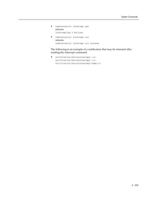System Commands



•   remotecontrol intercept get
    returns
    intercepting 0 buttons

•   remotecontrol intercept all
    returns
    remotecontrol intercept all success

The following is an example of a notification that may be returned after
sending the intercept command.
•   notification:buttonintercept::ir:
    notification:buttonintercept::ir:
    notification:buttonintercept:home:ir:




                                                                           4 - 225
 