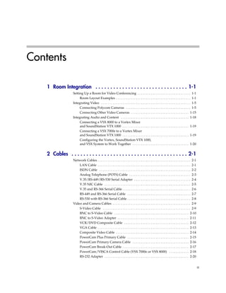Contents

    1 Room Integration . . . . . . . . . . . . . . . . . . . . . . . . . . . . . . . 1-1
                   Setting Up a Room for Video Conferencing . . . . . . . . . . . . . . . . . . . . . . . . . . . . . . . . 1-1
                        Room Layout Examples . . . . . . . . . . . . . . . . . . . . . . . . . . . . . . . . . . . . . . . . . . . . . 1-1
                   Integrating Video . . . . . . . . . . . . . . . . . . . . . . . . . . . . . . . . . . . . . . . . . . . . . . . . . . . . . . 1-5
                        Connecting Polycom Cameras . . . . . . . . . . . . . . . . . . . . . . . . . . . . . . . . . . . . . . . 1-5
                        Connecting Other Video Cameras . . . . . . . . . . . . . . . . . . . . . . . . . . . . . . . . . . . 1-15
                   Integrating Audio and Content . . . . . . . . . . . . . . . . . . . . . . . . . . . . . . . . . . . . . . . . . 1-18
                        Connecting a VSX 8000 to a Vortex Mixer
                        and SoundStation VTX 1000 . . . . . . . . . . . . . . . . . . . . . . . . . . . . . . . . . . . . . . . . 1-19
                        Connecting a VSX 7000e to a Vortex Mixer
                        and SoundStation VTX 1000 . . . . . . . . . . . . . . . . . . . . . . . . . . . . . . . . . . . . . . . . 1-19
                        Configuring the Vortex, SoundStation VTX 1000,
                        and VSX System to Work Together . . . . . . . . . . . . . . . . . . . . . . . . . . . . . . . . . . 1-20


    2 Cables . . . . . . . . . . . . . . . . . . . . . . . . . . . . . . . . . . . . . . . 2-1
                   Network Cables . . . . . . . . . . . . . . . . . . . . . . . . . . . . . . . . . . . . . . . . . . . . . . . . . . . . . . . . 2-1
                       LAN Cable . . . . . . . . . . . . . . . . . . . . . . . . . . . . . . . . . . . . . . . . . . . . . . . . . . . . . . . . 2-1
                       ISDN Cable . . . . . . . . . . . . . . . . . . . . . . . . . . . . . . . . . . . . . . . . . . . . . . . . . . . . . . . 2-2
                       Analog Telephone (POTS) Cable . . . . . . . . . . . . . . . . . . . . . . . . . . . . . . . . . . . . . 2-3
                       V.35/RS-449/RS-530 Serial Adapter . . . . . . . . . . . . . . . . . . . . . . . . . . . . . . . . . . 2-4
                       V.35 NIC Cable . . . . . . . . . . . . . . . . . . . . . . . . . . . . . . . . . . . . . . . . . . . . . . . . . . . . 2-5
                       V.35 and RS-366 Serial Cable . . . . . . . . . . . . . . . . . . . . . . . . . . . . . . . . . . . . . . . . . 2-6
                       RS-449 and RS-366 Serial Cable . . . . . . . . . . . . . . . . . . . . . . . . . . . . . . . . . . . . . . 2-7
                       RS-530 with RS-366 Serial Cable . . . . . . . . . . . . . . . . . . . . . . . . . . . . . . . . . . . . . . 2-8
                   Video and Camera Cables . . . . . . . . . . . . . . . . . . . . . . . . . . . . . . . . . . . . . . . . . . . . . . . 2-9
                       S-Video Cable . . . . . . . . . . . . . . . . . . . . . . . . . . . . . . . . . . . . . . . . . . . . . . . . . . . . . 2-9
                       BNC to S-Video Cable . . . . . . . . . . . . . . . . . . . . . . . . . . . . . . . . . . . . . . . . . . . . . 2-10
                       BNC to S-Video Adapter . . . . . . . . . . . . . . . . . . . . . . . . . . . . . . . . . . . . . . . . . . . 2-11
                       VCR/DVD Composite Cable . . . . . . . . . . . . . . . . . . . . . . . . . . . . . . . . . . . . . . . 2-12
                       VGA Cable . . . . . . . . . . . . . . . . . . . . . . . . . . . . . . . . . . . . . . . . . . . . . . . . . . . . . . . 2-13
                       Composite Video Cable . . . . . . . . . . . . . . . . . . . . . . . . . . . . . . . . . . . . . . . . . . . . 2-14
                       PowerCam Plus Primary Cable . . . . . . . . . . . . . . . . . . . . . . . . . . . . . . . . . . . . . 2-15
                       PowerCam Primary Camera Cable . . . . . . . . . . . . . . . . . . . . . . . . . . . . . . . . . . 2-16
                       PowerCam Break-Out Cable . . . . . . . . . . . . . . . . . . . . . . . . . . . . . . . . . . . . . . . . 2-17
                       PowerCam/VISCA Control Cable (VSX 7000e or VSX 8000) . . . . . . . . . . . . 2-18
                       RS-232 Adapter . . . . . . . . . . . . . . . . . . . . . . . . . . . . . . . . . . . . . . . . . . . . . . . . . . . 2-20


                                                                                                                                                        iii
 