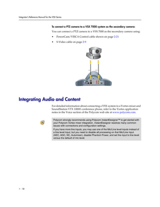 Integrator’s Reference Manual for the VSX Series



                                     To connect a PTZ camera to a VSX 7000 system as the secondary camera:
                                     You can connect a PTZ camera to a VSX 7000 as the secondary camera using:

                                     •    PowerCam/VISCA Control cable shown on page 2-21

                                     •    S-Video cable on page 2-9




                                                                          0101              2




                                                                                 0101


                                                                    VGA
                                                                          2                     2
                                                                    3




                                                                                        1
                                                                                 LAN




Integrating Audio and Content
                                     For detailed information about connecting a VSX system to a Vortex mixer and
                                     SoundStation VTX 1000® conference phone, refer to the Vortex application
                                     notes in the Voice section of the Polycom web site at www.polycom.com.

                                      Polycom strongly recommends using Polycom InstantDesigner™ to get started with
                                      your Polycom Vortex mixer integration. InstantDesigner resolves many common
                                      issues with connections and configuration settings.
                                      If you have more line inputs, you may use one of the Mic/Line level inputs instead of
                                      a line level input, but you need to disable all processing on that Mic/Line input
                                      (AEC, AGC, NC, Automixer), disable Phantom Power, and set the input to line level
                                      versus the default of mic level.




1 - 18
 