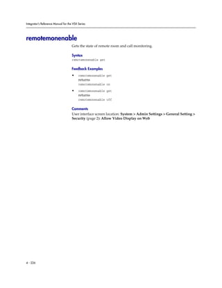 Integrator’s Reference Manual for the VSX Series




remotemonenable
                                     Gets the state of remote room and call monitoring.

                                     Syntax
                                     remotemonenable get

                                     Feedback Examples
                                     •    remotemonenable get
                                          returns
                                          remotemonenable on

                                     •    remotemonenable get
                                          returns
                                          remotemonenable off

                                     Comments
                                     User interface screen location: System > Admin Settings > General Setting >
                                     Security (page 2): Allow Video Display on Web




4 - 226
 
