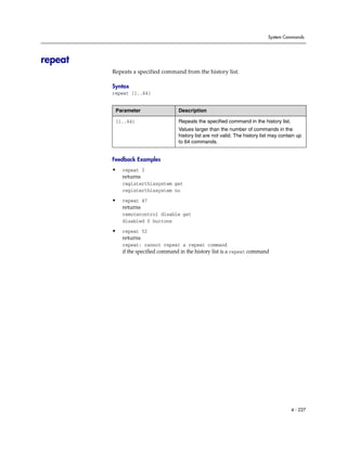 System Commands




repeat
         Repeats a specified command from the history list.

         Syntax
         repeat {1..64}


          Parameter                  Description

          {1..64}                    Repeats the specified command in the history list.
                                     Values larger than the number of commands in the
                                     history list are not valid. The history list may contain up
                                     to 64 commands.


         Feedback Examples
         •   repeat 3
             returns
             registerthissystem get
             registerthissystem no

         •   repeat 47
             returns
             remotecontrol disable get
             disabled 0 buttons

         •   repeat 52
             returns
             repeat: cannot repeat a repeat command
             if the specified command in the history list is a repeat command




                                                                                           4 - 227
 