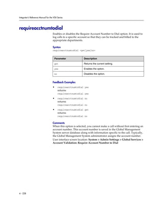 Integrator’s Reference Manual for the VSX Series




requireacctnumtodial
                                     Enables or disables the Require Account Number to Dial option. It is used to
                                     log calls to a specific account so that they can be tracked and billed to the
                                     appropriate departments.

                                     Syntax
                                     requireacctnumtodial <get|yes|no>


                                      Parameter                Description

                                      get                      Returns the current setting.

                                      yes                      Enables the option.

                                      no                       Disables the option.


                                     Feedback Examples
                                     •     requireacctnumtodial yes
                                           returns
                                           requireacctnumtodial yes

                                     •     requireacctnumtodial no
                                           returns
                                           requireacctnumtodial no

                                     •     requireacctnumtodial get
                                           returns
                                           requireacctnumtodial no

                                     Comments
                                     When this option is selected, you cannot make a call without first entering an
                                     account number. This account number is saved in the Global Management
                                     System server database along with information specific to the call. Typically,
                                     the Global Management System administrator assigns the account number.
                                     User interface screen location: System > Admin Settings > Global Services >
                                     Account Validation: Require Account Number to Dial




4 - 228
 