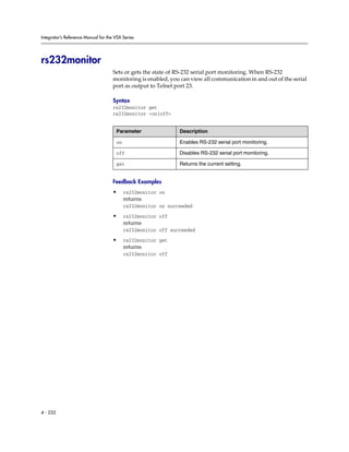 Integrator’s Reference Manual for the VSX Series




rs232monitor
                                     Sets or gets the state of RS-232 serial port monitoring. When RS-232
                                     monitoring is enabled, you can view all communication in and out of the serial
                                     port as output to Telnet port 23.

                                     Syntax
                                     rs232monitor get
                                     rs232monitor <on|off>


                                      Parameter                Description

                                      on                       Enables RS-232 serial port monitoring.

                                      off                      Disables RS-232 serial port monitoring.

                                      get                      Returns the current setting.


                                     Feedback Examples
                                     •     rs232monitor on
                                           returns
                                           rs232monitor on succeeded

                                     •     rs232monitor off
                                           returns
                                           rs232monitor off succeeded

                                     •     rs232monitor get
                                           returns
                                           rs232monitor off




4 - 232
 