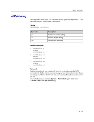 System Commands




rs366dialing
               Sets or gets RS-366 dialing. This command is only applicable if you have a V.35
               network interface connected to your system.

               Syntax
               rs366dialing <get|on|off>


                Parameter                 Description

                get                       Returns the current setting.

                on                        Enables RS-366 dialing.

                off                       Disables RS-366 dialing.


               Feedback Examples
               •     rs366dialing on
                     returns
                     rs366dialing on

               •     rs366dialing off
                     returns
                     rs366dialing off

               •     rs366dialing get
                     returns
                     rs366dialing off

               Comments
               Enable this option if you want to call from the system through the DCE
               connection to the far-site video conferencing system. Disable this option if you
               are using your DCE to dial the call or if you have a dedicated connection to the
               far site.
               User interface screen location: System > Admin Settings > Network >
               V.35/RS-449/RS-530: RS-366 Dialing




                                                                                         4 - 233
 