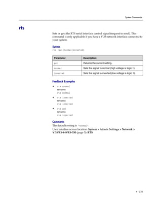 System Commands




rts
      Sets or gets the RTS serial interface control signal (request to send). This
      command is only applicable if you have a V.35 network interface connected to
      your system.

      Syntax
      rts <get|normal|inverted>


       Parameter                Description

       get                      Returns the current setting.

       normal                   Sets the signal to normal (high voltage is logic 1).

       inverted                 Sets the signal to inverted (low voltage is logic 1).


      Feedback Examples
      •   rts normal
          returns
          rts normal

      •   rts inverted
          returns
          rts inverted

      •   rts get
          returns
          rts inverted

      Comments
      The default setting is “normal”.
      User interface screen location: System > Admin Settings > Network >
      V.35/RS-449/RS-530 (page 3): RTS




                                                                                        4 - 235
 