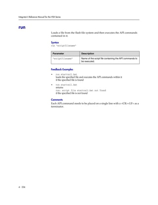 Integrator’s Reference Manual for the VSX Series




run
                                     Loads a file from the flash file system and then executes the API commands
                                     contained in it.

                                     Syntax
                                     run “scriptfilename”


                                         Parameter                    Description

                                         “scriptfilename”             Name of the script file containing the API commands to
                                                                      be executed.


                                     Feedback Examples
                                     •     run startcall.bat
                                           loads the specified file and executes the API commands within it
                                           if the specified file is found
                                     •     run startcall.bat
                                           returns
                                           run: script file startcall.bat not found
                                           if the specified file is not found

                                     Comments
                                     Each API command needs to be placed on a single line with a <CR><LF> as a
                                     terminator.




4 - 236
 