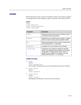 System Commands




screen
         Returns the name of the current user interface screen on the system, registers
         or unregisters for screen changes, or goes to a specific user interface screen.

         Syntax
         screen
         screen register get
         screen [register|unregister]
         screen “screen_name”


          Parameter                 Description

          screen                    Returns the name of the current user interface screen if
                                    not followed by other parameters.

          register                  Registers for user interface screen changes. In register
                                    mode, the name of every screen accessed is listed.

          get                       Returns the registration state for screen change events
                                    when followed by the get parameter.

          unregister                Unregisters from user interface screen changes.

          “screen_name”             Changes the user interface to display the specified
                                    screen. The supported screens depend on the system
                                    configuration. To determine the name to use for a
                                    specific screen, navigate to that screen in the user
                                    interface and send the screen command.


         Feedback Examples
         •   screen
             returns
             screen: adminsettings
             if the Admin Settings screen is currently displayed in the user interface
         •   screen register
             returns
             screen registered

         •   screen monitors
             returns
             screen: monitors
             and displays the Monitors screen in the user interface




                                                                                       4 - 237
 