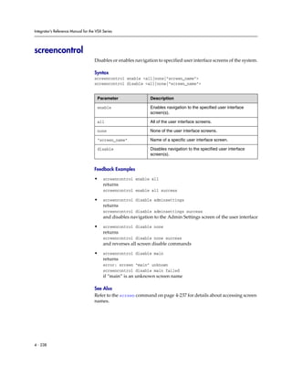 Integrator’s Reference Manual for the VSX Series




screencontrol
                                     Disables or enables navigation to specified user interface screens of the system.

                                     Syntax
                                     screencontrol enable <all|none|“screen_name”>
                                     screencontrol disable <all|none|“screen_name”>


                                      Parameter                 Description

                                      enable                    Enables navigation to the specified user interface
                                                                screen(s).

                                      all                       All of the user interface screens.

                                      none                      None of the user interface screens.

                                      “screen_name”             Name of a specific user interface screen.

                                      disable                   Disables navigation to the specified user interface
                                                                screen(s).


                                     Feedback Examples

                                     •    screencontrol enable all
                                          returns
                                          screencontrol enable all success

                                     •    screencontrol disable adminsettings
                                          returns
                                          screencontrol disable adminsettings success
                                          and disables navigation to the Admin Settings screen of the user interface

                                     •    screencontrol disable none
                                          returns
                                          screencontrol disable none success
                                          and reverses all screen disable commands

                                     •    screencontrol disable main
                                          returns
                                          error: screen “main” unknown
                                          screencontrol disable main failed
                                          if “main” is an unknown screen name

                                     See Also
                                     Refer to the screen command on page 4-237 for details about accessing screen
                                     names.




4 - 238
 