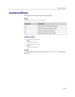 System Commands




secondarycallchoice
               Sets or gets the secondary call type for placing calls.

               Syntax
               secondarycallchoice <get|isdn|ip|sip>


                   Parameter                   Description

                   get                         Returns the current secondary call type.

                   isdn                        Sets the secondary call type to ISDN.

                   ip                          Sets the secondary call type to IP.

                   sip                         Sets the secondary call type to SIP.


               Feedback Examples
               •        secondarycallchoice ip
                        returns
                        secondarycalltype ip

               •        secondarycallchoice get
                        returns
                        secondarycalltype ip

               See Also
               You can set the primary call type using the primarycallchoice command on
               page 4-214.




                                                                                                4 - 239
 