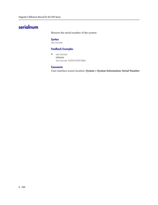 Integrator’s Reference Manual for the VSX Series




serialnum
                                     Returns the serial number of the system.

                                     Syntax
                                     serialnum

                                     Feedback Examples

                                     •    serialnum
                                          returns
                                          serialnum 82065205E72EB1

                                     Comments
                                     User interface screen location: System > System Information: Serial Number




4 - 240
 