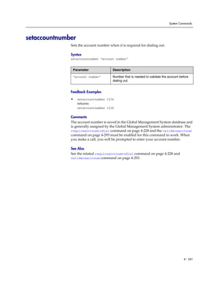 System Commands




setaccountnumber
              Sets the account number when it is required for dialing out.

              Syntax
              setaccountnumber “account number”


               Parameter                Description

               “account number”         Number that is needed to validate the account before
                                        dialing out.


              Feedback Examples

              •    setaccountnumber 1234
                   returns
                   setaccountnumber 1234

              Comments
              The account number is saved in the Global Management System database and
              is generally assigned by the Global Management System administrator. The
              requireacctnumtodial command on page 4-228 and the validateacctnum
              command on page 4-293 must be enabled for this command to work. When
              you make a call, you will be prompted to enter your account number.

              See Also
              See the related requireacctnumtodial command on page 4-228 and
              validateacctnum command on page 4-293.




                                                                                        4 - 241
 