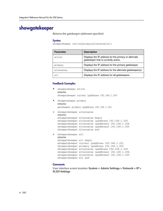 Integrator’s Reference Manual for the VSX Series




showgatekeeper
                                     Returns the gatekeeper addresses specified.

                                     Syntax
                                     showgatekeeper <active|primary|alternates|all>


                                         Parameter              Description

                                         active                 Displays the IP address for the primary or alternate
                                                                gatekeeper that is currently active.

                                         primary                Displays the IP address for the primary gatekeeper.

                                         alternates             Displays the IP address for the alternate gatekeeper(s).

                                         all                    Displays the IP address for all gatekeepers.


                                     Feedback Examples

                                     •     showgatekeeper active
                                           returns
                                           showgatekeeper current ipaddress 192.168.1.200

                                     •     showgatekeeper primary
                                           returns
                                           gatekeeper primary ipaddress 192.168.1.201

                                     •     showgatekeeper alternates
                                           returns
                                           showgatekeeper   alternates    begin
                                           showgatekeeper   alternates    ipaddress 192.168.1.203
                                           showgatekeeper   alternates    ipaddress1 192.168.1.204
                                           showgatekeeper   alternates    ipaddress2 192.168.1.205
                                           showgatekeeper   alternates    end

                                     •     showgatekeeper all
                                           returns
                                           showgatekeeper   all begin
                                           showgatekeeper   current ipaddress 192.168.1.201
                                           showgatekeeper   primary ipaddress 192.168.1.202
                                           showgatekeeper   alternates ipaddress 192.168.1.203
                                           showgatekeeper   alternates ipaddress1 192.168.1.204
                                           showgatekeeper   alternates ipaddress2 192.168.1.205
                                           showgatekeeper   all end

                                     Comments
                                     User interface screen location: System > Admin Settings > Network > IP >
                                     H.323 Settings




4 - 242
 