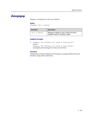 System Commands




showpopup
            Displays a message box in the user interface.

            Syntax
            showpopup “text to display”


             Parameter                Description

             “text to display”        Message to display to users. Enclose the text in
                                      quotation marks if it contains a space.


            Feedback Examples

            •   showpopup “The conference will resume in three minutes.”
                returns
                showpopup “The conference will resume in three minutes.”
                and displays the message box in the user interface

            Comments
            Sending this command displays the message as a popup dialog in the user
            interface, along with an alert tone.




                                                                                         4 - 243
 