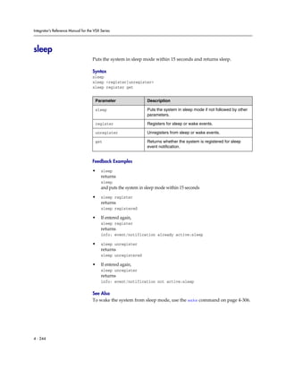 Integrator’s Reference Manual for the VSX Series




sleep
                                     Puts the system in sleep mode within 15 seconds and returns sleep.

                                     Syntax
                                     sleep
                                     sleep <register|unregister>
                                     sleep register get


                                      Parameter                  Description

                                      sleep                      Puts the system in sleep mode if not followed by other
                                                                 parameters.

                                      register                   Registers for sleep or wake events.

                                      unregister                 Unregisters from sleep or wake events.

                                      get                        Returns whether the system is registered for sleep
                                                                 event notification.


                                     Feedback Examples

                                     •    sleep
                                          returns
                                          sleep
                                          and puts the system in sleep mode within 15 seconds

                                     •    sleep register
                                          returns
                                          sleep registered

                                     •    If entered again,
                                          sleep register
                                          returns
                                          info: event/notification already active:sleep

                                     •    sleep unregister
                                          returns
                                          sleep unregistered

                                     •    If entered again,
                                          sleep unregister
                                          returns
                                          info: event/notification not active:sleep

                                     See Also
                                     To wake the system from sleep mode, use the wake command on page 4-306.




4 - 244
 