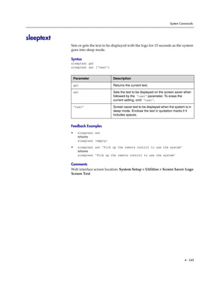 System Commands




sleeptext
            Sets or gets the text to be displayed with the logo for 15 seconds as the system
            goes into sleep mode.

            Syntax
            sleeptext get
            sleeptext set [“text”]


                Parameter              Description

                get                    Returns the current text.

                set                    Sets the text to be displayed on the screen saver when
                                       followed by the “text” parameter. To erase the
                                       current setting, omit “text”.

                “text”                 Screen saver text to be displayed when the system is in
                                       sleep mode. Enclose the text in quotation marks if it
                                       includes spaces.


            Feedback Examples
            •     sleeptext set
                  returns
                  sleeptext <empty>

            •     sleeptext set "Pick up the remote control to use the system"
                  returns
                  sleeptext "Pick up the remote control to use the system"

            Comments
            Web interface screen location: System Setup > Utilities > Screen Saver: Logo
            Screen Text




                                                                                         4 - 245
 