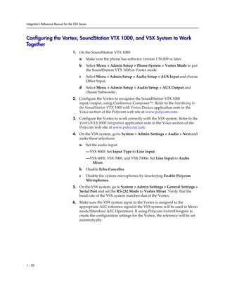 Integrator’s Reference Manual for the VSX Series




Configuring the Vortex, SoundStation VTX 1000, and VSX System to Work
Together
                                     1. On the SoundStation VTX 1000:
                                          a    Make sure the phone has software version 1.50.009 or later.
                                          b    Select Menu > Admin Setup > Phone System > Vortex Mode to put
                                               the SoundStation VTX 1000 in Vortex mode.
                                          c    Select Menu > Admin Setup > Audio Setup > AUX Input and choose
                                               Other Input.
                                          d    Select Menu > Admin Setup > Audio Setup > AUX Output and
                                               choose Subwoofer.
                                     2. Configure the Vortex to recognize the SoundStation VTX 1000
                                        input/output, using Conference Composer™. Refer to the Interfacing to
                                        the SoundStation VTX 1000 with Vortex Devices application note in the
                                        Voice section of the Polycom web site at www.polycom.com.
                                     3. Configure the Vortex to work correctly with the VSX system. Refer to the
                                        Vortex/VSX 8000 Integration application note in the Voice section of the
                                        Polycom web site at www.polycom.com.
                                     4. On the VSX system, go to System > Admin Settings > Audio > Next and
                                        make these selections:
                                          a    Set the audio input:
                                               —VSX 8000: Set Input Type to Line Input.
                                               —VSX 6000, VSX 7000, and VSX 7000e: Set Line Input to Audio
                                                 Mixer.
                                          b    Disable Echo Canceller.
                                          c    Disable the system microphones by deselecting Enable Polycom
                                               Microphones.
                                     5. On the VSX system, go to System > Admin Settings > General Settings >
                                        Serial Port and set the RS-232 Mode to Vortex Mixer. Verify that the
                                        baud rate of the VSX system matches that of the Vortex.
                                     6. Make sure the VSX system input to the Vortex is assigned to the
                                        appropriate AEC reference signal if the VSX system will be used in Mono
                                        mode (Standard AEC Operation). If using Polycom InstantDesigner to
                                        create the configuration settings for the Vortex, the reference will be set
                                        automatically.




1 - 20
 