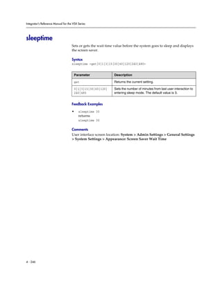 Integrator’s Reference Manual for the VSX Series




sleeptime
                                     Sets or gets the wait time value before the system goes to sleep and displays
                                     the screen saver.

                                     Syntax
                                     sleeptime <get|0|1|3|15|30|60|120|240|480>


                                      Parameter                Description

                                      get                      Returns the current setting.

                                      0|1|3|15|30|60|120|      Sets the number of minutes from last user interaction to
                                      240|480                  entering sleep mode. The default value is 3.


                                     Feedback Examples

                                     •    sleeptime 30
                                          returns
                                          sleeptime 30

                                     Comments
                                     User interface screen location: System > Admin Settings > General Settings
                                     > System Settings > Appearance: Screen Saver Wait Time




4 - 246
 