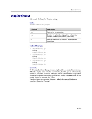 System Commands




snapshottimeout
              Sets or gets the Snapshot Timeout setting.

              Syntax
              snapshottimeout <get|yes|no>


                  Parameter                  Description

                  get                        Returns the current setting.

                  yes                        Enables the option: the display times out after four
                                             minutes and the system returns to live video.

                  no                         Disables the option: the snapshot stays on screen
                                             indefinitely.


              Feedback Examples
              •        snapshottimeout yes
                       returns
                       snapshottimeout yes

              •        snapshottimeout no
                       returns
                       snapshottimeout no

              •        snapshottimeout get
                       returns
                       snapshottimeout no

              Comments
              By default, all slides and snapshots are displayed for a period of four minutes.
              When the display times out after four minutes, the VSX system automatically
              returns to live video. However, when this option is disabled, the snapshot or
              slide stays on screen indefinitely until the user presses the Snap button on the
              remote control to return to live video.
              User interface screen location: System > Admin Settings > Monitors >
              Monitors: Snapshot Timeout




                                                                                                 4 - 247
 