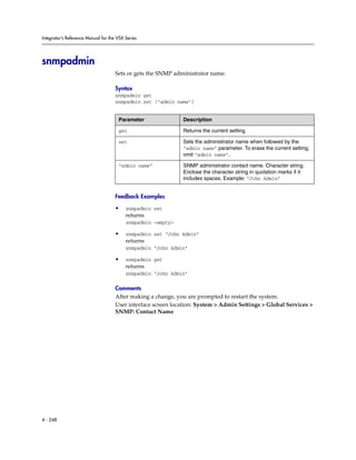 Integrator’s Reference Manual for the VSX Series




snmpadmin
                                     Sets or gets the SNMP administrator name.

                                     Syntax
                                     snmpadmin get
                                     snmpadmin set ["admin name"]


                                      Parameter               Description

                                      get                     Returns the current setting.

                                      set                     Sets the administrator name when followed by the
                                                              “admin name” parameter. To erase the current setting,
                                                              omit “admin name”.

                                      “admin name”            SNMP administrator contact name. Character string.
                                                              Enclose the character string in quotation marks if it
                                                              includes spaces. Example: “John Admin”


                                     Feedback Examples

                                     •    snmpadmin set
                                          returns
                                          snmpadmin <empty>

                                     •    snmpadmin set “John Admin”
                                          returns
                                          snmpadmin “John Admin”

                                     •    snmpadmin get
                                          returns
                                          snmpadmin “John Admin”

                                     Comments
                                     After making a change, you are prompted to restart the system.
                                     User interface screen location: System > Admin Settings > Global Services >
                                     SNMP: Contact Name




4 - 248
 