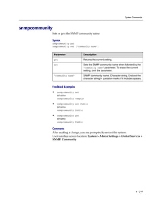 System Commands




snmpcommunity
            Sets or gets the SNMP community name.

            Syntax
            snmpcommunity get
            snmpcommunity set ["community name"]


                Parameter                Description

                get                      Returns the current setting.

                set                      Sets the SNMP community name when followed by the
                                         “community name” parameter. To erase the current
                                         setting, omit the parameter.

                “community name”         SNMP community name. Character string. Enclose the
                                         character string in quotation marks if it includes spaces.


            Feedback Examples

            •     snmpcommunity set
                  returns
                  snmpcommunity <empty>

            •     snmpcommunity set Public
                  returns
                  snmpcommunity Public

            •     snmpcommunity get
                  returns
                  snmpcommunity Public

            Comments
            After making a change, you are prompted to restart the system.
            User interface screen location: System > Admin Settings > Global Services >
            SNMP: Community




                                                                                             4 - 249
 