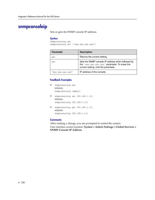 Integrator’s Reference Manual for the VSX Series




snmpconsoleip
                                     Sets or gets the SNMP console IP address.

                                     Syntax
                                     snmpconsoleip get
                                     snmpconsoleip set ["xxx.xxx.xxx.xxx"]


                                      Parameter               Description

                                      get                     Returns the current setting.

                                      set                     Sets the SNMP console IP address when followed by
                                                              the “xxx.xxx.xxx.xxx” parameter. To erase the
                                                              current setting, omit the parameter.

                                      “xxx.xxx.xxx.xxx”       IP address of the console.


                                     Feedback Examples

                                     •    snmpconsoleip set
                                          returns
                                          snmpconsoleip <empty>

                                     •    snmpconsoleip set 192.168.1.111
                                          returns
                                          snmpconsoleip 192.168.1.111

                                     •    snmpconsoleip get 192.168.1.111
                                          returns
                                          snmpconsoleip 192.168.1.111

                                     Comments
                                     After making a change, you are prompted to restart the system.
                                     User interface screen location: System > Admin Settings > Global Services >
                                     SNMP: Console IP Address




4 - 250
 