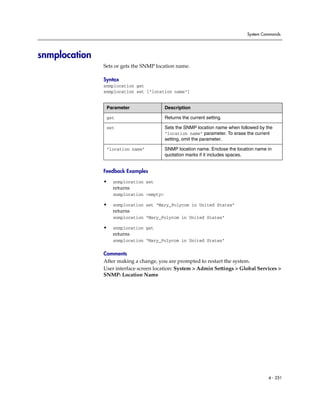 System Commands




snmplocation
               Sets or gets the SNMP location name.

               Syntax
               snmplocation get
               snmplocation set ["location name"]


                Parameter                 Description

                get                       Returns the current setting.

                set                       Sets the SNMP location name when followed by the
                                          “location name” parameter. To erase the current
                                          setting, omit the parameter.

                “location name”           SNMP location name. Enclose the location name in
                                          quotation marks if it includes spaces.


               Feedback Examples

               •   snmplocation set
                   returns
                   snmplocation <empty>

               •   snmplocation set “Mary_Polycom in United States”
                   returns
                   snmplocation “Mary_Polycom in United States”

               •   snmplocation get
                   returns
                   snmplocation “Mary_Polycom in United States”

               Comments
               After making a change, you are prompted to restart the system.
               User interface screen location: System > Admin Settings > Global Services >
               SNMP: Location Name




                                                                                        4 - 251
 