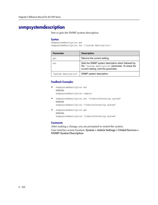 Integrator’s Reference Manual for the VSX Series




snmpsystemdescription
                                     Sets or gets the SNMP system description.

                                     Syntax
                                     snmpsystemdescription get
                                     snmpsystemdescription set ["system description"]


                                      Parameter               Description

                                      get                     Returns the current setting.

                                      set                     Sets the SNMP system description when followed by
                                                              the “system description” parameter. To erase the
                                                              current setting, omit the parameter.

                                      “system description”    SNMP system description.


                                     Feedback Examples

                                     •    snmpsystemdescription set
                                          returns
                                          snmpsystemdescription <empty>

                                     •    snmpsystemdescription set “videoconferencing system”
                                          returns
                                          snmpsystemdescription “videoconferencing system”

                                     •    snmpsystemdescription get
                                          returns
                                          snmpsystemdescription “videoconferencing system”

                                     Comments
                                     After making a change, you are prompted to restart the system.
                                     User interface screen location: System > Admin Settings > Global Services >
                                     SNMP: System Description




4 - 252
 