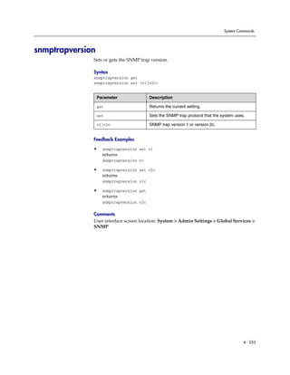 System Commands




snmptrapversion
              Sets or gets the SNMP trap version.

              Syntax
              snmptrapversion get
              snmptrapversion set <v1|v2c>


                  Parameter               Description

                  get                     Returns the current setting.

                  set                     Sets the SNMP trap protocol that the system uses.

                  v1|v2c                  SNMP trap version 1 or version 2c.


              Feedback Examples

              •     snmptrapversion set v1
                    returns
                    snmptrapversion v1

              •     snmptrapversion set v2c
                    returns
                    snmptrapversion v2c

              •     snmptrapversion get
                    returns
                    snmptrapversion v2c

              Comments
              User interface screen location: System > Admin Settings > Global Services >
              SNMP




                                                                                          4 - 253
 
