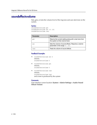 Integrator’s Reference Manual for the VSX Series




soundeffectsvolume
                                     Sets, gets, or tests the volume level of the ring tone and user alert tone on the
                                     system.

                                     Syntax
                                     soundeffectsvolume get
                                     soundeffectsvolume set {0..10}
                                     soundeffectsvolume test


                                      Parameter                  Description

                                      get                        Returns the current setting along with a test tone from
                                                                 the system at that volume level.

                                      set                        Sets the volume of sound effects. Requires a volume
                                                                 parameter in the range {0..10}.

                                      test                       Tests the volume of sound effects.


                                     Feedback Examples

                                     •    soundeffectsvolume set 6
                                          returns
                                          soundeffectsvolume 6

                                     •    soundeffectsvolume get
                                          returns
                                          soundeffectsvolume 6

                                     •    soundeffectsvolume test
                                          returns
                                          soundeffectsvolume test
                                          and a tone is produced by the system

                                     Comments
                                     User interface screen location: System > Admin Settings > Audio: Sound
                                     Effects Volume




4 - 254
 