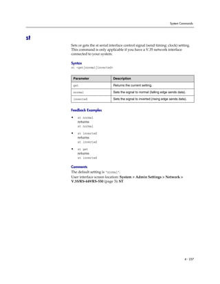System Commands




st
     Sets or gets the st serial interface control signal (send timing: clock) setting.
     This command is only applicable if you have a V.35 network interface
     connected to your system.

     Syntax
     st <get|normal|inverted>


      Parameter                  Description

      get                        Returns the current setting.

      normal                     Sets the signal to normal (falling edge sends data).

      inverted                   Sets the signal to inverted (rising edge sends data).


     Feedback Examples

     •   st normal
         returns
         st normal

     •   st inverted
         returns
         st inverted

     •   st get
         returns
         st inverted

     Comments
     The default setting is “normal”.
     User interface screen location: System > Admin Settings > Network >
     V.35/RS-449/RS-530 (page 3): ST




                                                                                    4 - 257
 