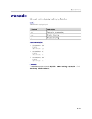 System Commands




streamenable
               Sets or gets whether streaming is allowed on the system.

               Syntax
               streamenable <get|yes|no>


                   Parameter               Description

                   get                     Returns the current setting.

                   yes                     Enables streaming.

                   no                      Disables streaming.


               Feedback Examples
               •        streamenable yes
                        returns
                        streamenable yes

               •        streamenable no
                        returns
                        streamenable no

               •        streamenable get
                        returns
                        streamenable no

               Comments
               User interface screen location: System > Admin Settings > Network > IP >
               Streaming: Allow Streaming




                                                                                   4 - 261
 