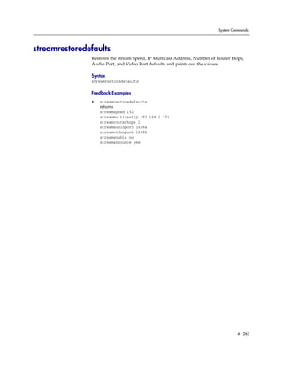 System Commands




streamrestoredefaults
               Restores the stream Speed, IP Multicast Address, Number of Router Hops,
               Audio Port, and Video Port defaults and prints out the values.

               Syntax
               streamrestoredefaults

               Feedback Examples
               •   streamrestoredefaults
                   returns
                   streamspeed 192
                   streammulticastip 192.168.1.101
                   streamrouterhops 1
                   streamaudioport 16384
                   streamvideoport 16386
                   streamenable no
                   streamannounce yes




                                                                                   4 - 263
 