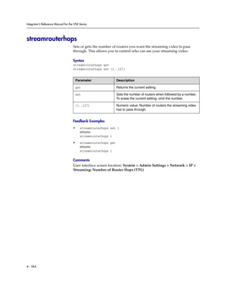 Integrator’s Reference Manual for the VSX Series




streamrouterhops
                                     Sets or gets the number of routers you want the streaming video to pass
                                     through. This allows you to control who can see your streaming video.

                                     Syntax
                                     streamrouterhops get
                                     streamrouterhops set {1..127}


                                         Parameter                Description

                                         get                      Returns the current setting.

                                         set                      Sets the number of routers when followed by a number.
                                                                  To erase the current setting, omit the number.

                                         {1..127}                 Numeric value. Number of routers the streaming video
                                                                  has to pass through.


                                     Feedback Examples
                                     •     streamrouterhops set 1
                                           returns
                                           streamrouterhops 1

                                     •     streamrouterhops get
                                           returns
                                           streamrouterhops 1

                                     Comments
                                     User interface screen location: System > Admin Settings > Network > IP >
                                     Streaming: Number of Router Hops (TTL)




4 - 264
 