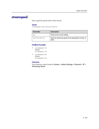 System Commands




streamspeed
              Sets or gets the speed of the video stream.

              Syntax
              streamspeed <get|192|256|384|512>


                  Parameter              Description

                  get                    Returns the current setting.

                  192|256|384|512        Sets the streaming speed at the designated number of
                                         kbps.


              Feedback Examples
              •     streamspeed 192
                    returns
                    streamspeed 192

              •     streamspeed get
                    returns
                    streamspeed 192

              Comments
              User interface screen location: System > Admin Settings > Network > IP >
              Streaming: Speed




                                                                                        4 - 265
 