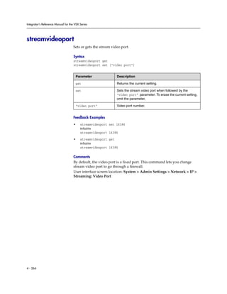 Integrator’s Reference Manual for the VSX Series




streamvideoport
                                     Sets or gets the stream video port.

                                     Syntax
                                     streamvideoport get
                                     streamvideoport set ["video port"]


                                         Parameter               Description

                                         get                     Returns the current setting.

                                         set                     Sets the stream video port when followed by the
                                                                 “video port” parameter. To erase the current setting,
                                                                 omit the parameter.

                                         “video port”            Video port number.


                                     Feedback Examples
                                     •     streamvideoport set 16386
                                           returns
                                           streamvideoport 16386

                                     •     streamvideoport get
                                           returns
                                           streamvideoport 16386

                                     Comments
                                     By default, the video port is a fixed port. This command lets you change
                                     stream video port to go through a firewall.
                                     User interface screen location: System > Admin Settings > Network > IP >
                                     Streaming: Video Port




4 - 266
 