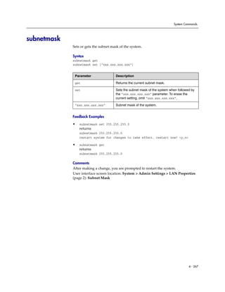 System Commands




subnetmask
             Sets or gets the subnet mask of the system.

             Syntax
             subnetmask get
             subnetmask set [“xxx.xxx.xxx.xxx”]


              Parameter                Description

              get                      Returns the current subnet mask.

              set                      Sets the subnet mask of the system when followed by
                                       the ”xxx.xxx.xxx.xxx” parameter. To erase the
                                       current setting, omit “xxx.xxx.xxx.xxx”.

              “xxx.xxx.xxx.xxx”        Subnet mask of the system.


             Feedback Examples

             •   subnetmask set 255.255.255.0
                 returns
                 subnetmask 255.255.255.0
                 restart system for changes to take effect. restart now? <y,n>

             •   subnetmask get
                 returns
                 subnetmask 255.255.255.0

             Comments
             After making a change, you are prompted to restart the system.
             User interface screen location: System > Admin Settings > LAN Properties
             (page 2): Subnet Mask




                                                                                      4 - 267
 
