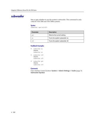 Integrator’s Reference Manual for the VSX Series




subwoofer
                                     Sets or gets whether to use the system’s subwoofer. This command is only
                                     valid for VSX 7000 and VSX 7000s systems.

                                     Syntax
                                     subwoofer <get|on|off>


                                         Parameter            Description

                                         get                  Returns the current setting.

                                         on                   Turns the system subwoofer on.

                                         off                  Turns the system subwoofer off.


                                     Feedback Examples
                                     •        subwoofer on
                                              returns
                                              subwoofer on

                                     •        subwoofer off
                                              returns
                                              subwoofer off

                                     •        subwoofer get
                                              returns
                                              subwoofer off

                                     Comments
                                     User interface screen location: System > Admin Settings > Audio (page 3):
                                     Subwoofer Speaker




4 - 268
 