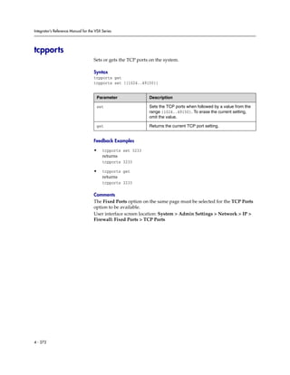 Integrator’s Reference Manual for the VSX Series




tcpports
                                     Sets or gets the TCP ports on the system.

                                     Syntax
                                     tcpports get
                                     tcpports set [{1024..49150}]


                                      Parameter                Description

                                      set                      Sets the TCP ports when followed by a value from the
                                                               range {1024..49150}. To erase the current setting,
                                                               omit the value.

                                      get                      Returns the current TCP port setting.


                                     Feedback Examples

                                     •    tcpports set 3233
                                          returns
                                          tcpports 3233

                                     •    tcpports get
                                          returns
                                          tcpports 3233

                                     Comments
                                     The Fixed Ports option on the same page must be selected for the TCP Ports
                                     option to be available.
                                     User interface screen location: System > Admin Settings > Network > IP >
                                     Firewall: Fixed Ports > TCP Ports




4 - 272
 