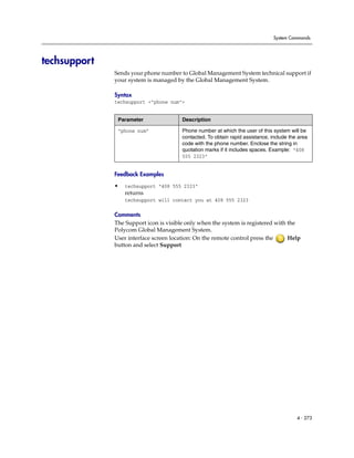 System Commands




techsupport
              Sends your phone number to Global Management System technical support if
              your system is managed by the Global Management System.

              Syntax
              techsupport <"phone num">


               Parameter                Description

               “phone num”              Phone number at which the user of this system will be
                                        contacted. To obtain rapid assistance, include the area
                                        code with the phone number. Enclose the string in
                                        quotation marks if it includes spaces. Example: “408
                                        555 2323”


              Feedback Examples

              •   techsupport “408 555 2323”
                  returns
                  techsupport will contact you at 408 555 2323

              Comments
              The Support icon is visible only when the system is registered with the
              Polycom Global Management System.
              User interface screen location: On the remote control press the     Help
              button and select Support




                                                                                          4 - 273
 