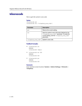 Integrator’s Reference Manual for the VSX Series




teleareacode
                                     Sets or gets the system’s area code.

                                     Syntax
                                     teleareacode get
                                     teleareacode set ["telephone_area_code"]


                                      Parameter                  Description

                                      get                        Returns the current setting.

                                      set                        Sets the system’s area code when followed by the
                                                                 “telephone_area_code” parameter. To erase the
                                                                 current setting, omit the “telephone_area_code”
                                                                 parameter.

                                      “telephone_area_code”      System’s area code.


                                     Feedback Examples

                                     •    teleareacode set
                                          returns
                                          teleareacode <empty>

                                     •    teleareacode set 408
                                          returns
                                          teleareacode 408

                                     •    teleareacode get
                                          returns
                                          teleareacode 408

                                     Comments
                                     User interface screen location: System > Admin Settings > Network >
                                     Telephony




4 - 274
 