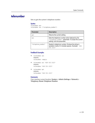System Commands




telenumber
             Sets or gets the system’s telephone number.

             Syntax
             telenumber get
             telenumber set ["telephone_number"]


              Parameter                Description

              get                      Returns the current setting.

              set                      Sets the telephone number when followed by the
                                       “telephone number” parameter. To erase the current
                                       setting, omit the parameter.

              “telephone_number”       System’s telephone number. Enclose the string in
                                       quotation marks if it includes spaces. Example: “408
                                       555 2323”


             Feedback Examples

             •   telenumber set
                 returns
                 telenumber <empty>

             •   telenumber set “408 555 2323”
                 returns
                 telenumber “408 555 2323”

             •   telenumber get
                 returns
                 telenumber “408 555 2323”

             Comments
             User interface screen location: System > Admin Settings > Network >
             Telephony: Room Telephone Number




                                                                                       4 - 275
 