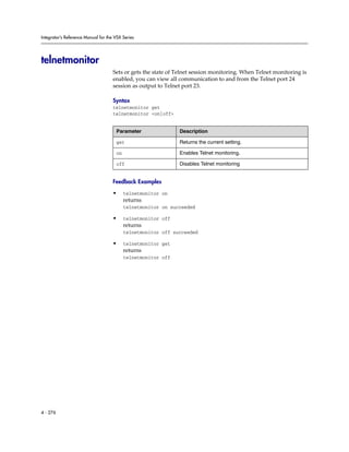 Integrator’s Reference Manual for the VSX Series




telnetmonitor
                                     Sets or gets the state of Telnet session monitoring. When Telnet monitoring is
                                     enabled, you can view all communication to and from the Telnet port 24
                                     session as output to Telnet port 23.

                                     Syntax
                                     telnetmonitor get
                                     telnetmonitor <on|off>


                                      Parameter                Description

                                      get                      Returns the current setting.

                                      on                       Enables Telnet monitoring.

                                      off                      Disables Telnet monitoring


                                     Feedback Examples

                                     •     telnetmonitor on
                                           returns
                                           telnetmonitor on succeeded

                                     •     telnetmonitor off
                                           returns
                                           telnetmonitor off succeeded

                                     •     telnetmonitor get
                                           returns
                                           telnetmonitor off




4 - 276
 